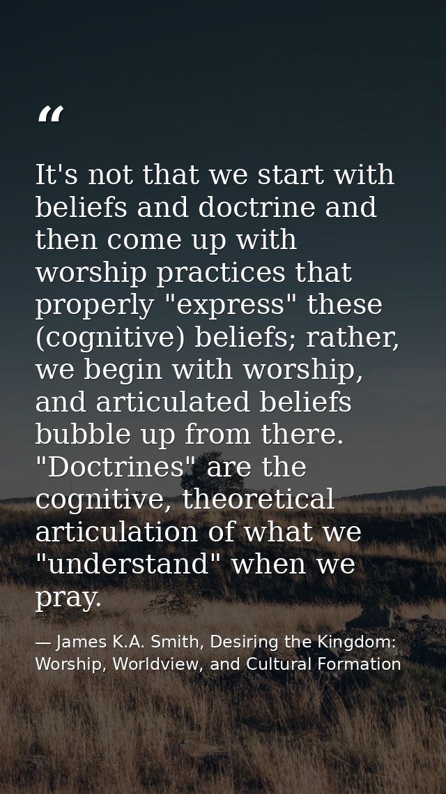 It's not that we start with beliefs and doctrine and then come up with worship practices that properly "express" these ( — James K.A. Smith, Desiring the Kingdom: Worship, Worldview, and Cultural Formation
