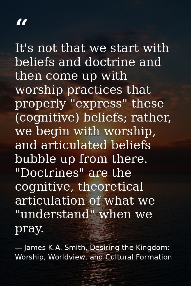 It's not that we start with beliefs and doctrine and then come up with worship practices that properly "express" these ( — James K.A. Smith, Desiring the Kingdom: Worship, Worldview, and Cultural Formation