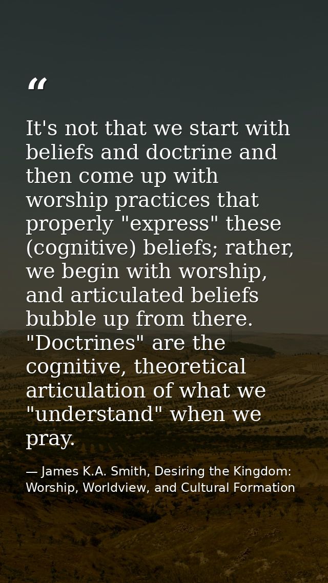 It's not that we start with beliefs and doctrine and then come up with worship practices that properly "express" these ( — James K.A. Smith, Desiring the Kingdom: Worship, Worldview, and Cultural Formation