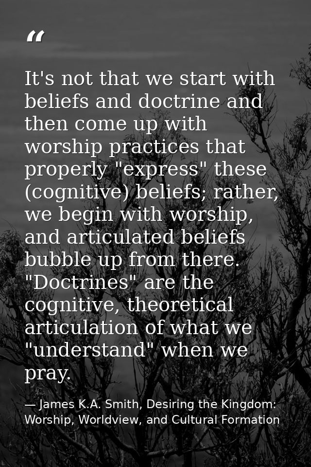 It's not that we start with beliefs and doctrine and then come up with worship practices that properly "express" these ( — James K.A. Smith, Desiring the Kingdom: Worship, Worldview, and Cultural Formation