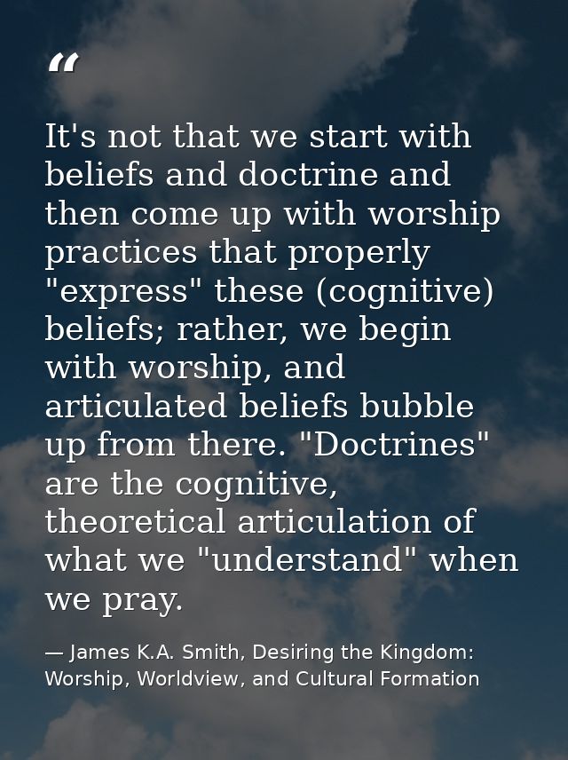 It's not that we start with beliefs and doctrine and then come up with worship practices that properly "express" these ( — James K.A. Smith, Desiring the Kingdom: Worship, Worldview, and Cultural Formation