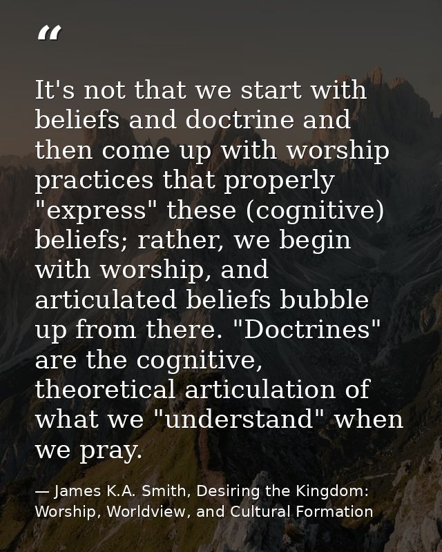 It's not that we start with beliefs and doctrine and then come up with worship practices that properly "express" these ( — James K.A. Smith, Desiring the Kingdom: Worship, Worldview, and Cultural Formation