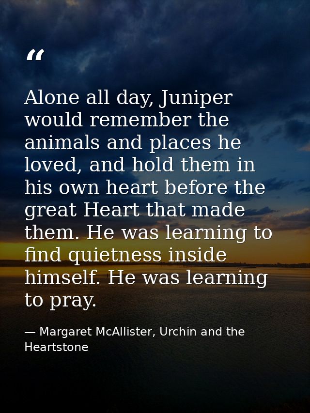 Alone all day, Juniper would remember the animals and places he loved, and hold them in his own heart before the great H — Margaret McAllister, Urchin and the Heartstone