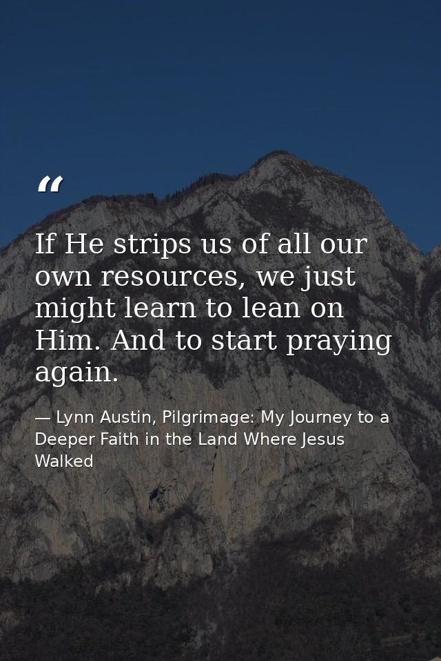 If He strips us of all our own resources, we just might learn to lean on Him. And to start praying again. — Lynn Austin, Pilgrimage: My Journey to a Deeper Faith in the Land Where Jesus Walked