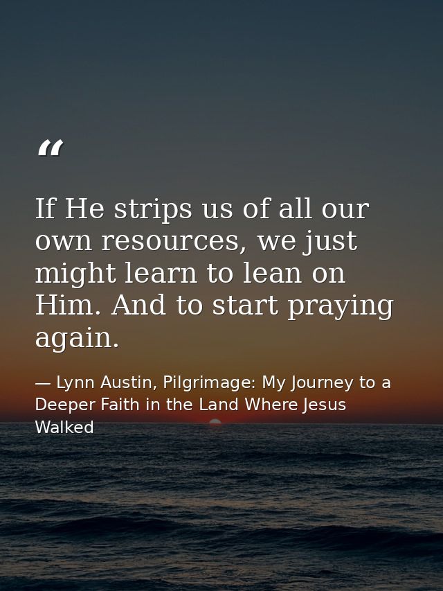 If He strips us of all our own resources, we just might learn to lean on Him. And to start praying again. — Lynn Austin, Pilgrimage: My Journey to a Deeper Faith in the Land Where Jesus Walked