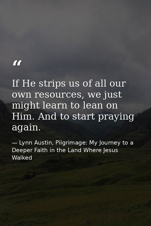 If He strips us of all our own resources, we just might learn to lean on Him. And to start praying again. — Lynn Austin, Pilgrimage: My Journey to a Deeper Faith in the Land Where Jesus Walked