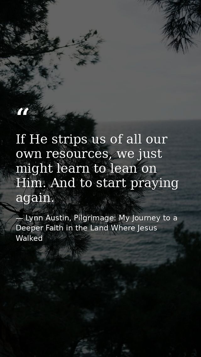 If He strips us of all our own resources, we just might learn to lean on Him. And to start praying again. — Lynn Austin, Pilgrimage: My Journey to a Deeper Faith in the Land Where Jesus Walked