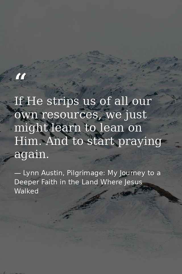 If He strips us of all our own resources, we just might learn to lean on Him. And to start praying again. — Lynn Austin, Pilgrimage: My Journey to a Deeper Faith in the Land Where Jesus Walked