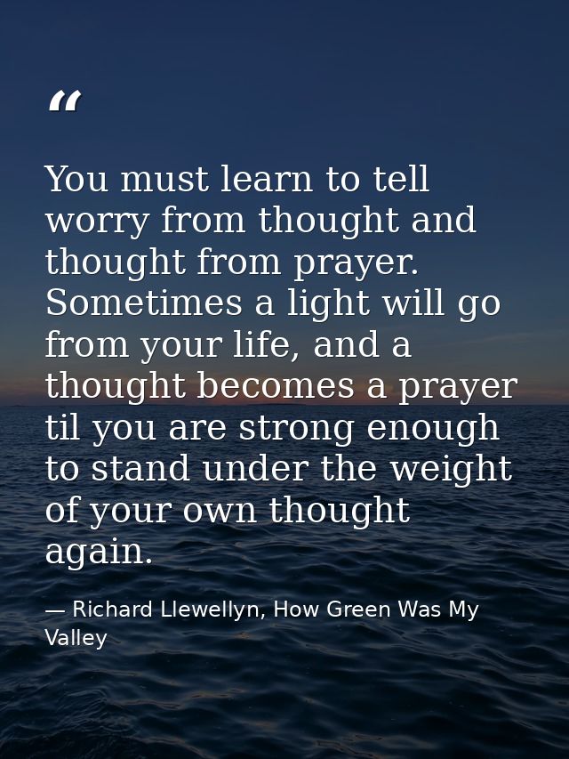 You must learn to tell worry from thought and thought from prayer. Sometimes a light will go from your life, and a thoug — Richard Llewellyn, How Green Was My Valley