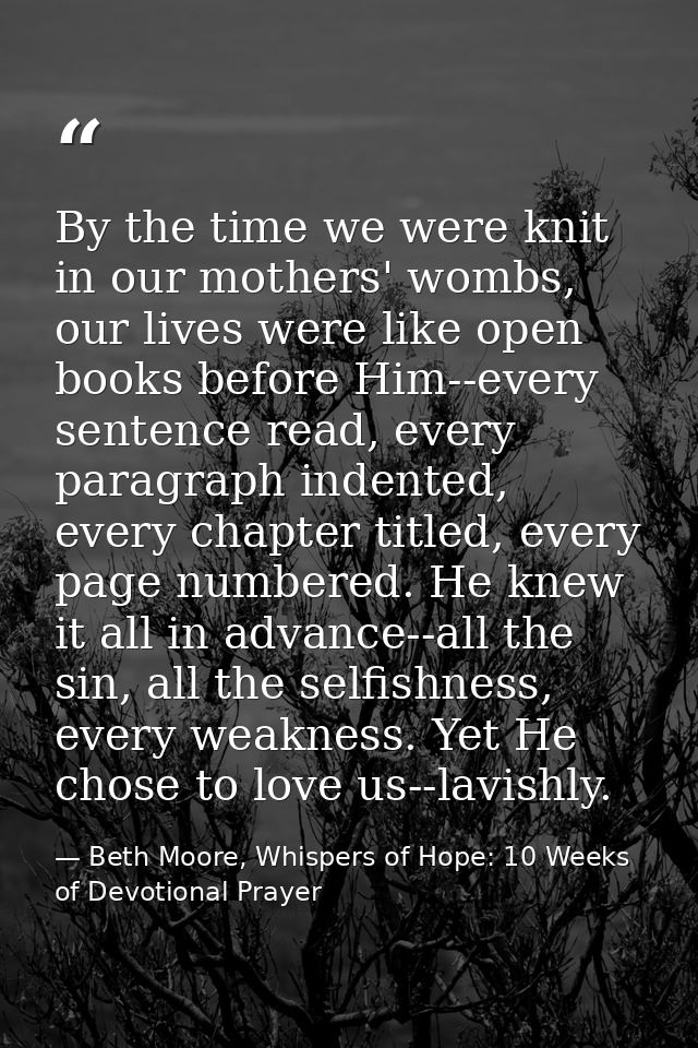 By the time we were knit in our mothers' wombs, our lives were like open books before Him--every sentence read, every pa — Beth Moore, Whispers of Hope: 10 Weeks of Devotional Prayer