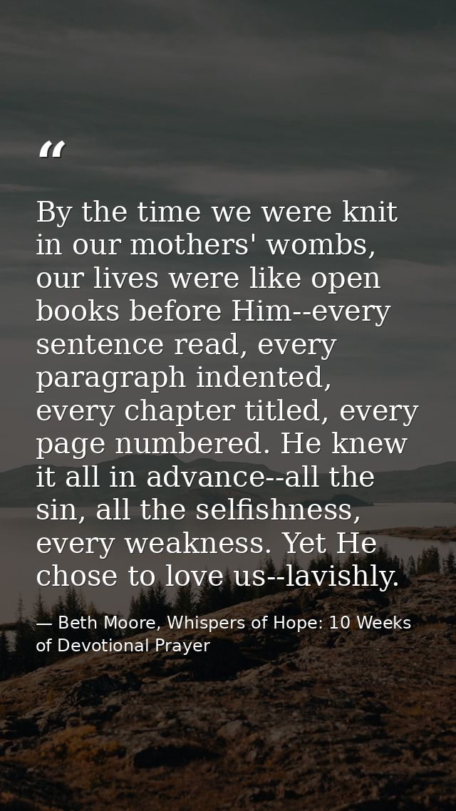 By the time we were knit in our mothers' wombs, our lives were like open books before Him--every sentence read, every pa — Beth Moore, Whispers of Hope: 10 Weeks of Devotional Prayer