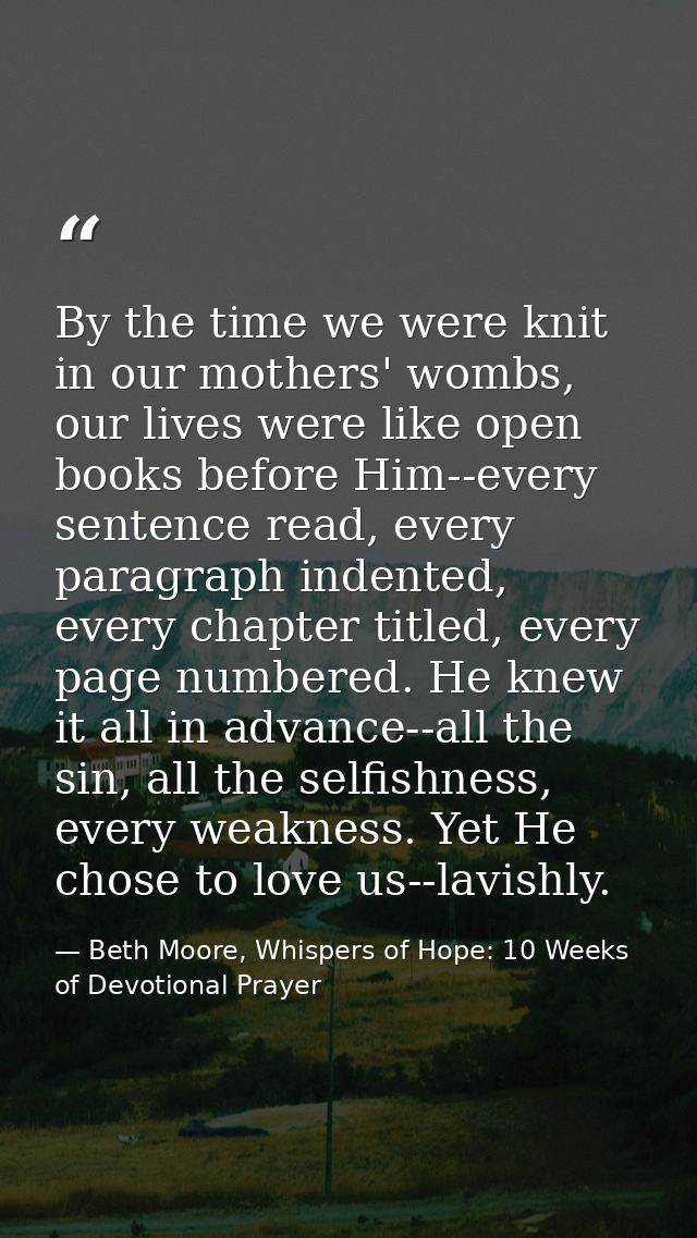 By the time we were knit in our mothers' wombs, our lives were like open books before Him--every sentence read, every pa — Beth Moore, Whispers of Hope: 10 Weeks of Devotional Prayer