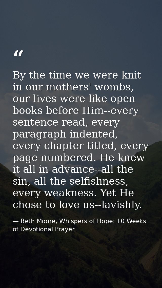 By the time we were knit in our mothers' wombs, our lives were like open books before Him--every sentence read, every pa — Beth Moore, Whispers of Hope: 10 Weeks of Devotional Prayer