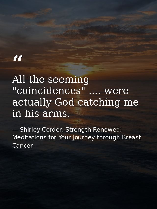 All the seeming "coincidences" .... were actually God catching me in his arms. — Shirley Corder, Strength Renewed: Meditations for Your Journey through Breast Cancer