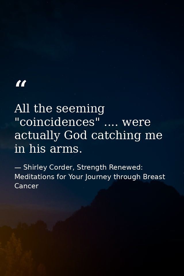 All the seeming "coincidences" .... were actually God catching me in his arms. — Shirley Corder, Strength Renewed: Meditations for Your Journey through Breast Cancer