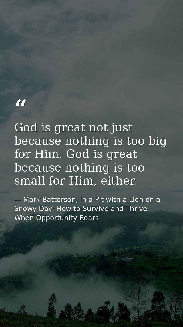 God is great not just because nothing is too big for Him. God is great because nothing is too small for Him, either. — Mark Batterson, In a Pit with a Lion on a Snowy Day: How to Survive and Thrive When Opportunity Roars