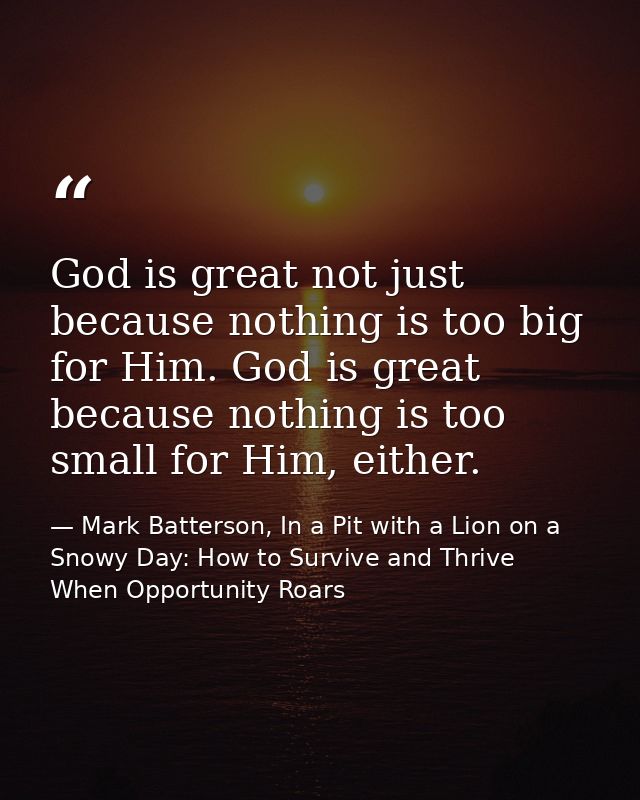 God is great not just because nothing is too big for Him. God is great because nothing is too small for Him, either. — Mark Batterson, In a Pit with a Lion on a Snowy Day: How to Survive and Thrive When Opportunity Roars