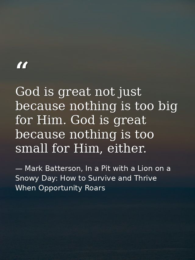 God is great not just because nothing is too big for Him. God is great because nothing is too small for Him, either. — Mark Batterson, In a Pit with a Lion on a Snowy Day: How to Survive and Thrive When Opportunity Roars