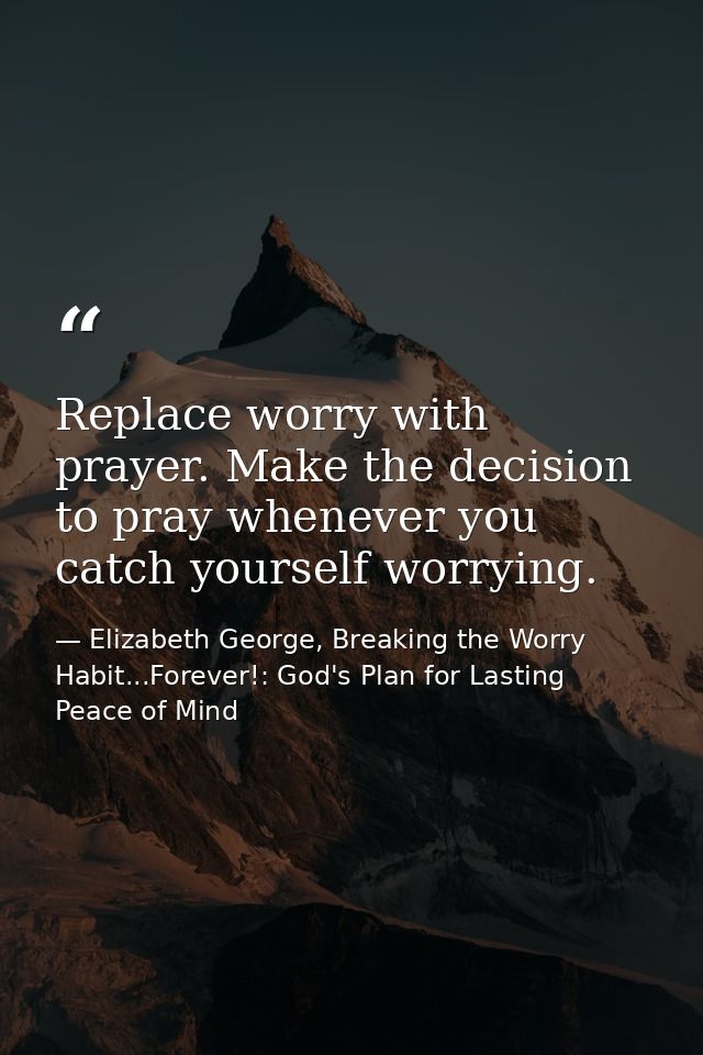 Replace worry with prayer. Make the decision to pray whenever you catch yourself worrying. — Elizabeth George, Breaking the Worry Habit...Forever!: God's Plan for Lasting Peace of Mind