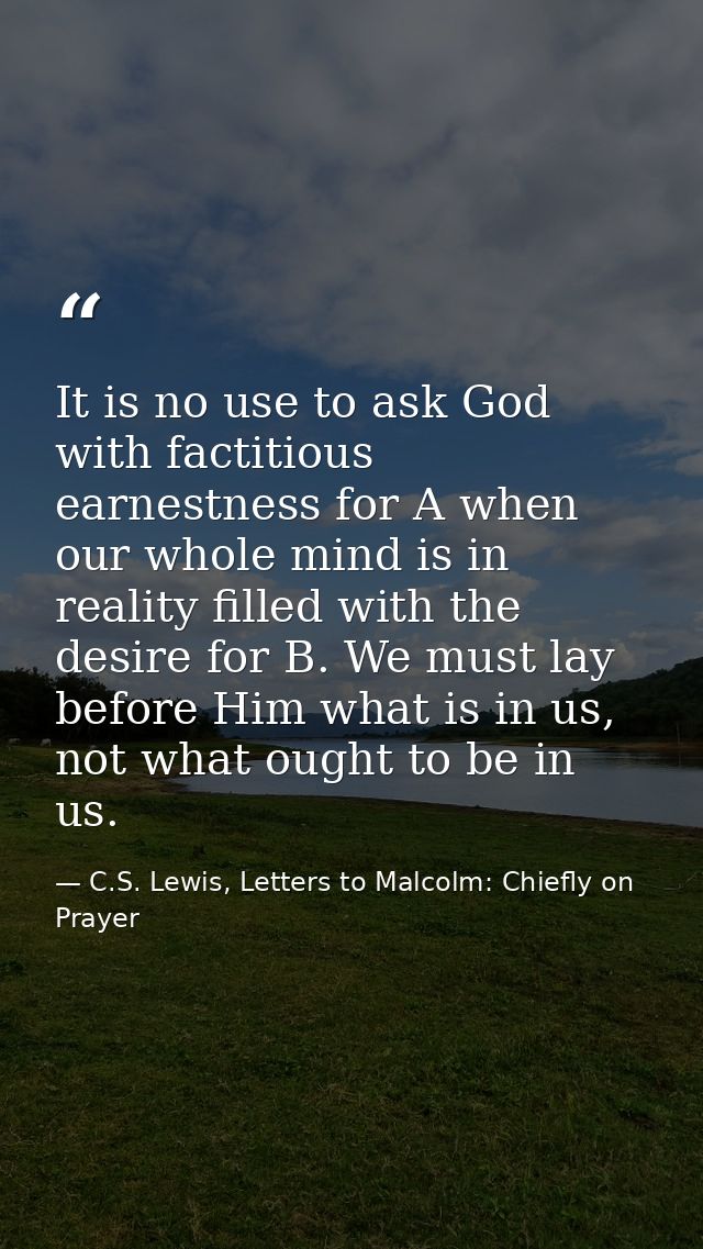 It is no use to ask God with factitious earnestness for A when our whole mind is in reality filled with the desire for B — C.S. Lewis, Letters to Malcolm: Chiefly on Prayer
