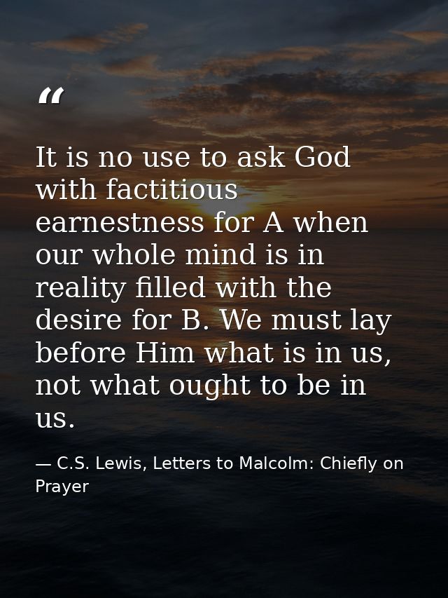 It is no use to ask God with factitious earnestness for A when our whole mind is in reality filled with the desire for B — C.S. Lewis, Letters to Malcolm: Chiefly on Prayer