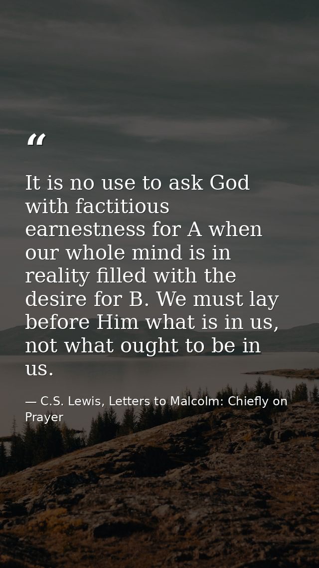 It is no use to ask God with factitious earnestness for A when our whole mind is in reality filled with the desire for B — C.S. Lewis, Letters to Malcolm: Chiefly on Prayer