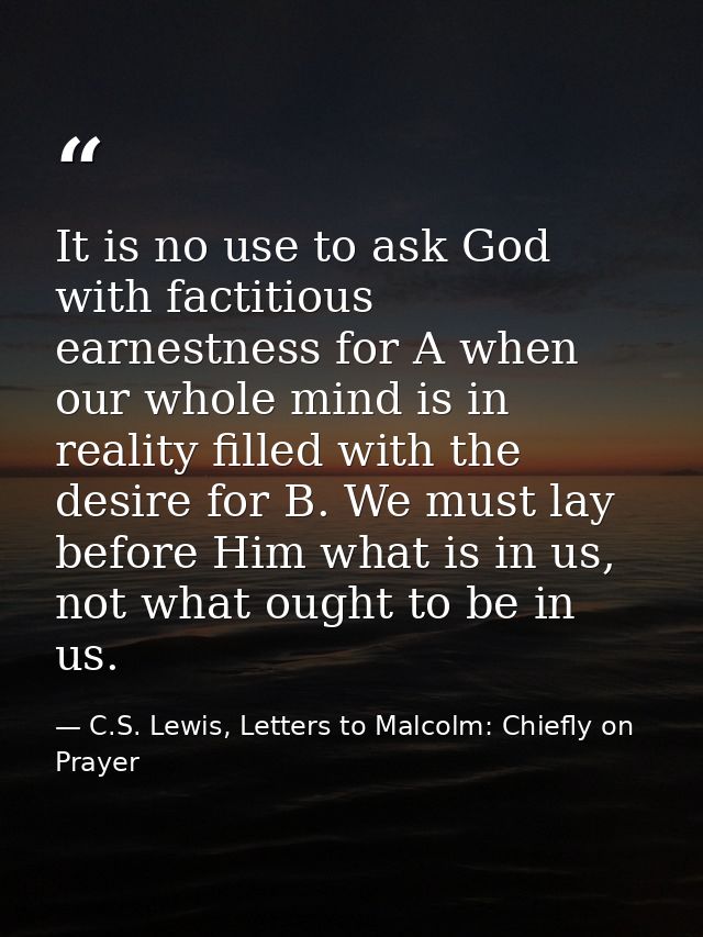 It is no use to ask God with factitious earnestness for A when our whole mind is in reality filled with the desire for B — C.S. Lewis, Letters to Malcolm: Chiefly on Prayer
