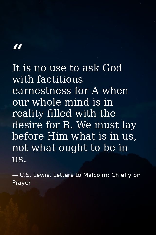 It is no use to ask God with factitious earnestness for A when our whole mind is in reality filled with the desire for B — C.S. Lewis, Letters to Malcolm: Chiefly on Prayer