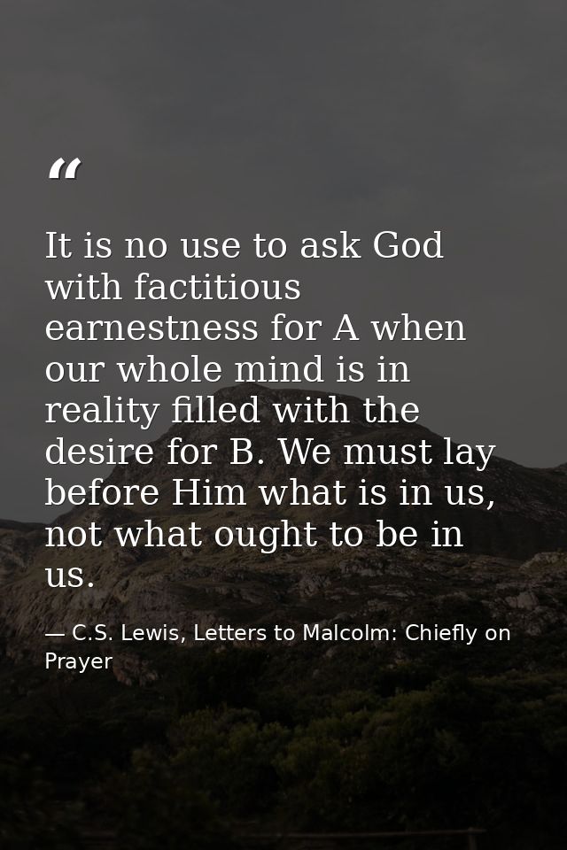 It is no use to ask God with factitious earnestness for A when our whole mind is in reality filled with the desire for B — C.S. Lewis, Letters to Malcolm: Chiefly on Prayer