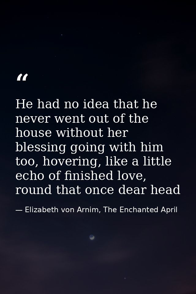 He had no idea that he never went out of the house without her blessing going with him too, hovering, like a little echo — Elizabeth von Arnim, The Enchanted April