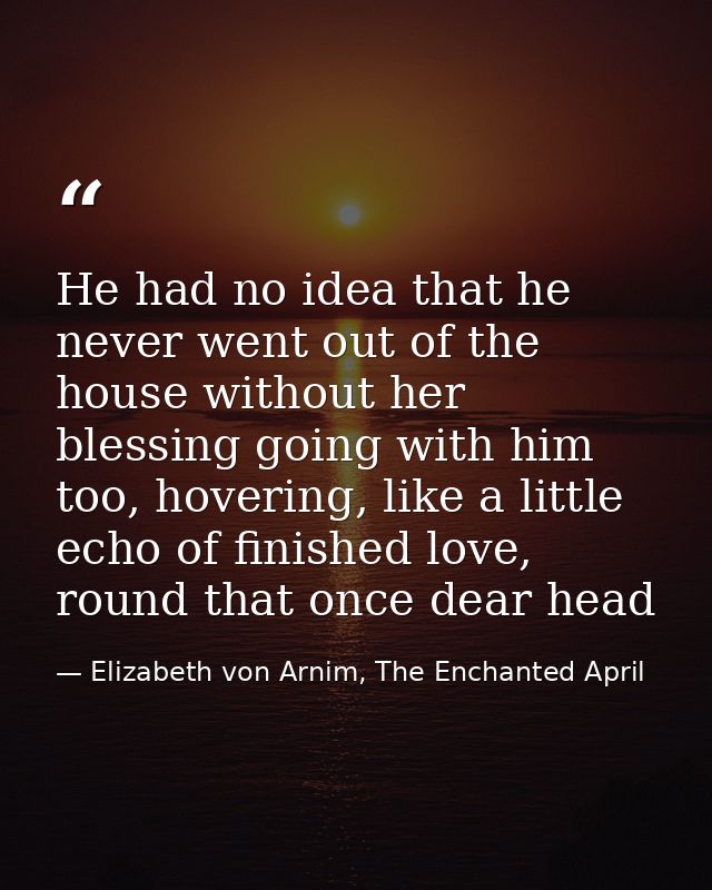 He had no idea that he never went out of the house without her blessing going with him too, hovering, like a little echo — Elizabeth von Arnim, The Enchanted April