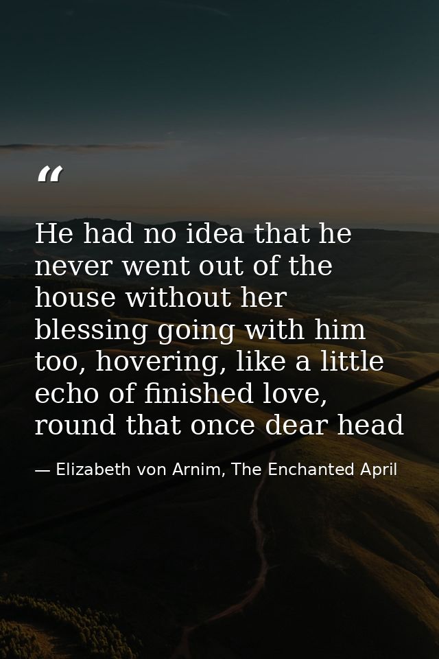 He had no idea that he never went out of the house without her blessing going with him too, hovering, like a little echo — Elizabeth von Arnim, The Enchanted April