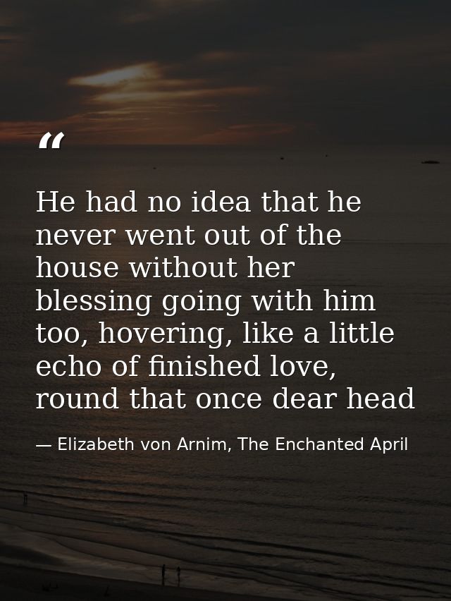 He had no idea that he never went out of the house without her blessing going with him too, hovering, like a little echo — Elizabeth von Arnim, The Enchanted April