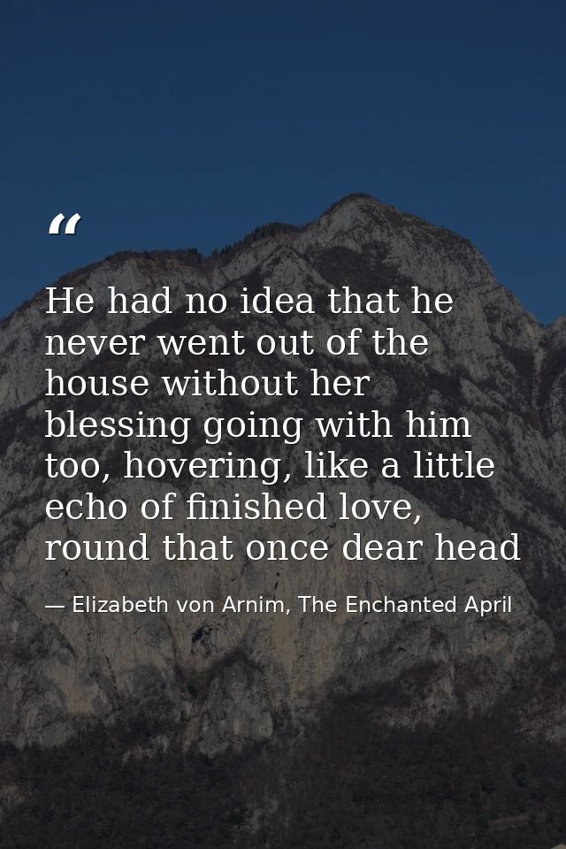 He had no idea that he never went out of the house without her blessing going with him too, hovering, like a little echo — Elizabeth von Arnim, The Enchanted April
