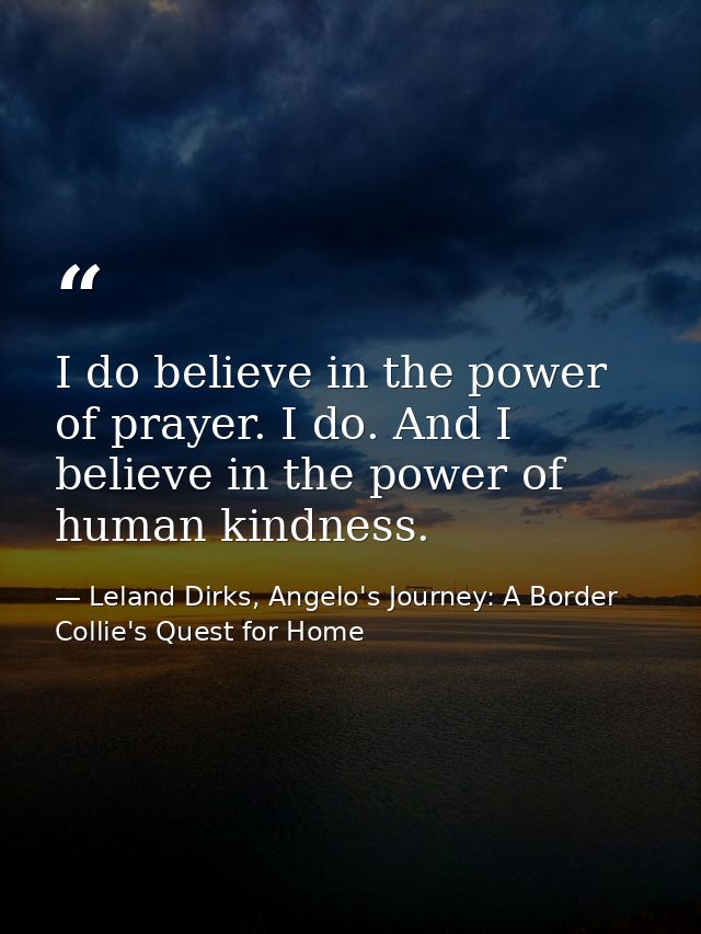 I do believe in the power of prayer. I do. And I believe in the power of human kindness. — Leland Dirks, Angelo's Journey: A Border Collie's Quest for Home