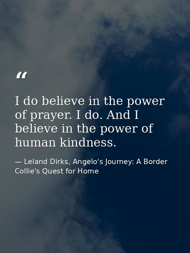 I do believe in the power of prayer. I do. And I believe in the power of human kindness. — Leland Dirks, Angelo's Journey: A Border Collie's Quest for Home