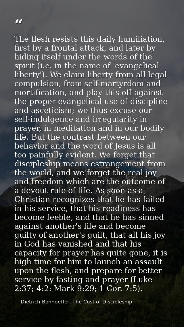 The flesh resists this daily humiliation, first by a frontal attack, and later by hiding itself under the words of the s — Dietrich Bonhoeffer, The Cost of Discipleship