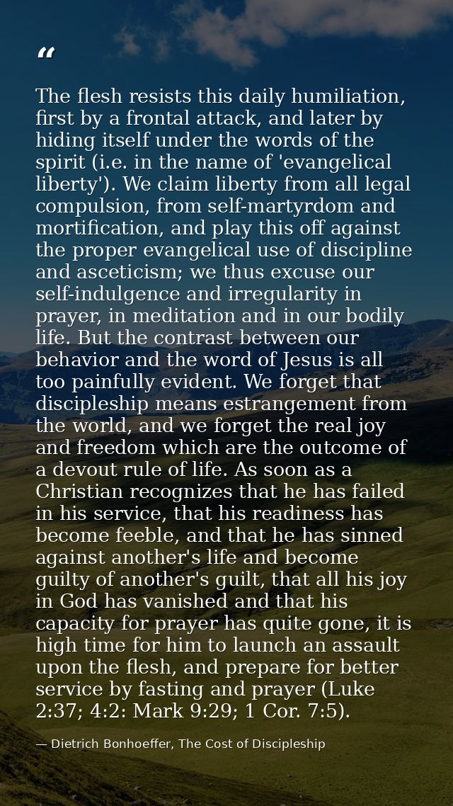 The flesh resists this daily humiliation, first by a frontal attack, and later by hiding itself under the words of the s — Dietrich Bonhoeffer, The Cost of Discipleship
