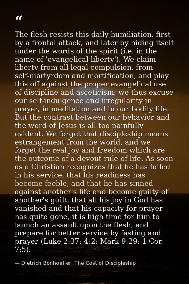 The flesh resists this daily humiliation, first by a frontal attack, and later by hiding itself under the words of the s — Dietrich Bonhoeffer, The Cost of Discipleship