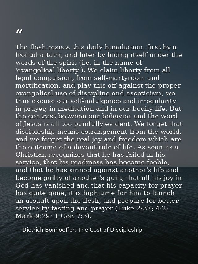The flesh resists this daily humiliation, first by a frontal attack, and later by hiding itself under the words of the s — Dietrich Bonhoeffer, The Cost of Discipleship