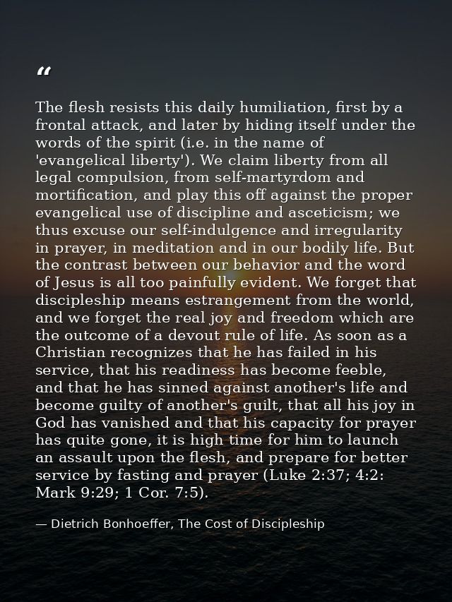 The flesh resists this daily humiliation, first by a frontal attack, and later by hiding itself under the words of the s — Dietrich Bonhoeffer, The Cost of Discipleship