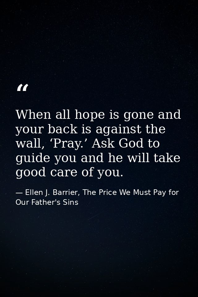 When all hope is gone and your back is against the wall, ‘Pray.’ Ask God to guide you and he will take good care of you. — Ellen J. Barrier, The Price We Must Pay for Our Father's Sins