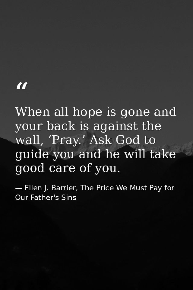 When all hope is gone and your back is against the wall, ‘Pray.’ Ask God to guide you and he will take good care of you. — Ellen J. Barrier, The Price We Must Pay for Our Father's Sins