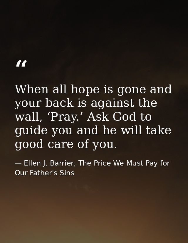When all hope is gone and your back is against the wall, ‘Pray.’ Ask God to guide you and he will take good care of you. — Ellen J. Barrier, The Price We Must Pay for Our Father's Sins