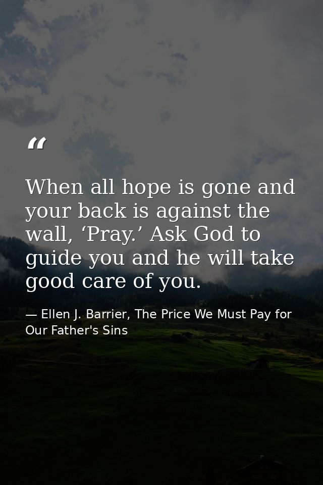 When all hope is gone and your back is against the wall, ‘Pray.’ Ask God to guide you and he will take good care of you. — Ellen J. Barrier, The Price We Must Pay for Our Father's Sins