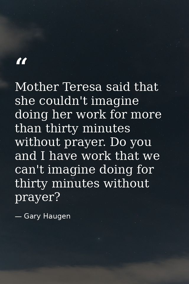 Mother Teresa said that she couldn't imagine doing her work for more than thirty minutes without prayer. Do you and I ha — Gary Haugen