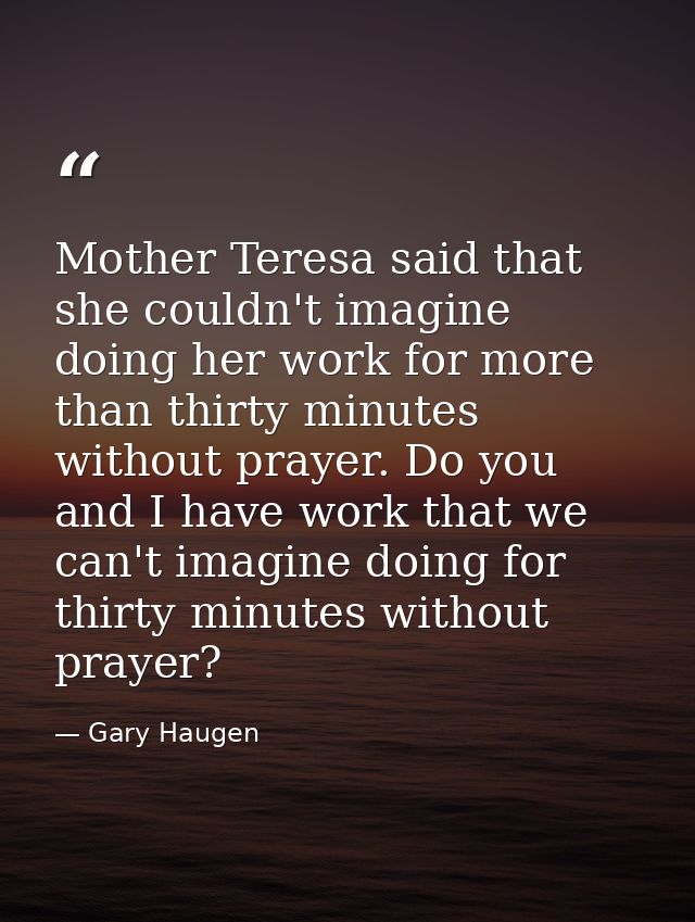 Mother Teresa said that she couldn't imagine doing her work for more than thirty minutes without prayer. Do you and I ha — Gary Haugen