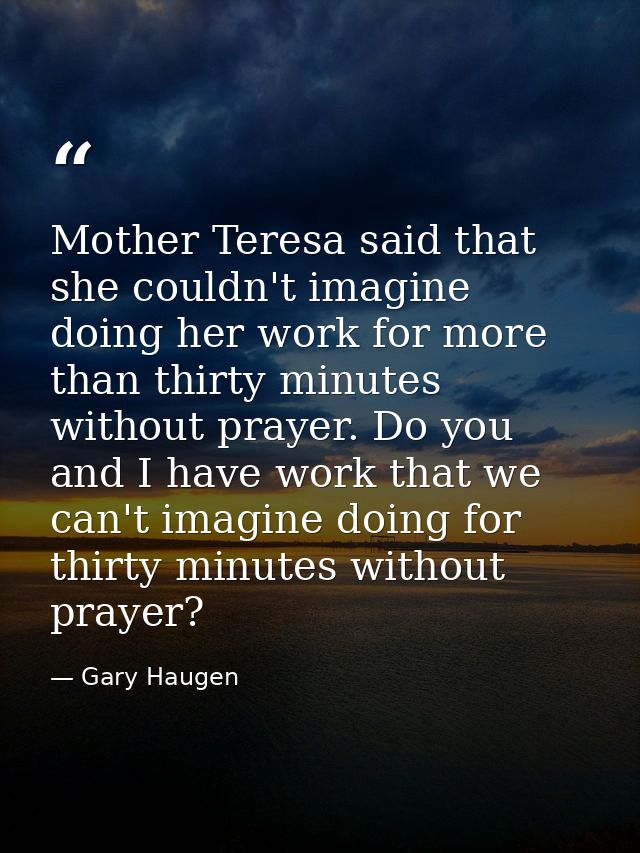 Mother Teresa said that she couldn't imagine doing her work for more than thirty minutes without prayer. Do you and I ha — Gary Haugen