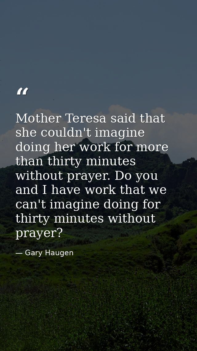 Mother Teresa said that she couldn't imagine doing her work for more than thirty minutes without prayer. Do you and I ha — Gary Haugen