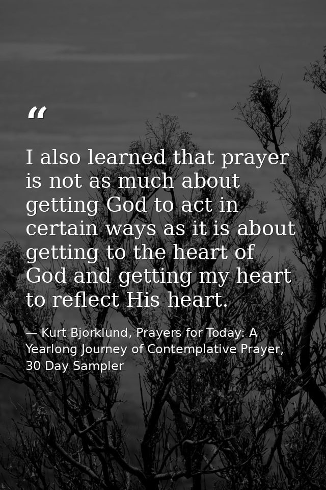 I also learned that prayer is not as much about getting God to act in certain ways as it is about getting to the heart o — Kurt Bjorklund, Prayers for Today: A Yearlong Journey of Contemplative Prayer, 30 Day Sampler